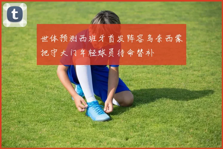 世体预测西班牙首发阵容乌奈西蒙把守大门年轻球员待命替补