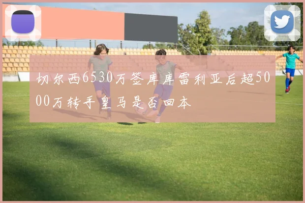 切尔西6530万签库库雷利亚后超5000万转手皇马是否回本