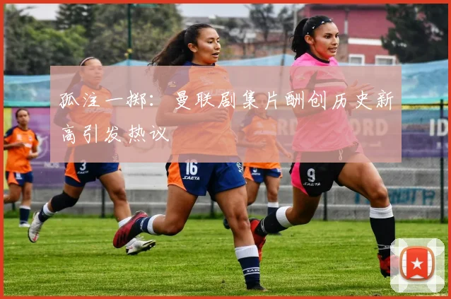 孤注一掷：曼联剧集片酬创历史新高引发热议