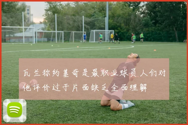 瓦兰称约基奇是最职业球员人们对他评价过于片面缺乏全面理解