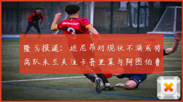 隆戈报道：迈尼昂对现状不满或将离队米兰关注卡普里莱与阿图伯鲁转会动态