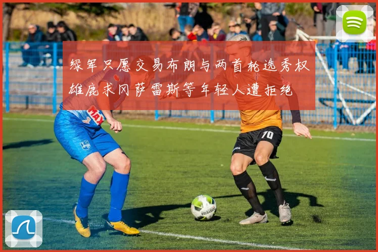 绿军只愿交易布朗与两首轮选秀权雄鹿求冈萨雷斯等年轻人遭拒绝