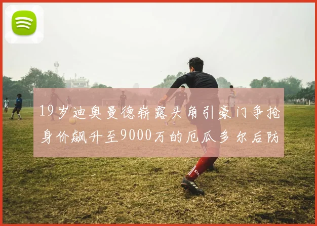 19岁迪奥曼德崭露头角引豪门争抢身价飙升至9000万的厄瓜多尔后防新星