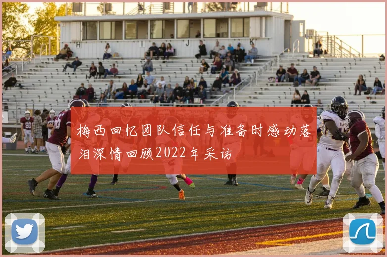 梅西回忆团队信任与准备时感动落泪深情回顾2022年采访
