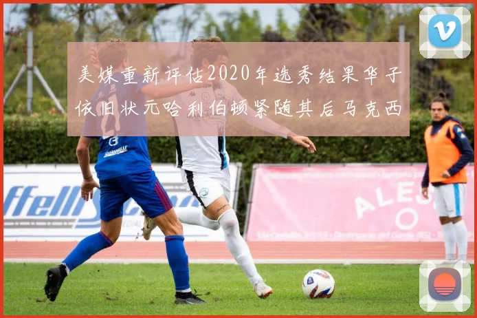 美媒重新评估2020年选秀结果华子依旧状元哈利伯顿紧随其后马克西位列探花