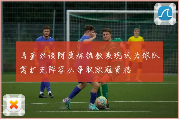 马奎尔谈阿莫林执教表现认为球队需扩充阵容以争取欧冠资格