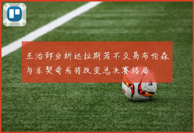 王治郅分析达拉斯若不交易布伦森与东契奇或将改变总决赛格局