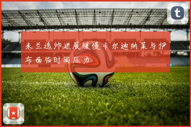 米兰选帅进展缓慢卡尔迪纳莱与伊布面临时间压力