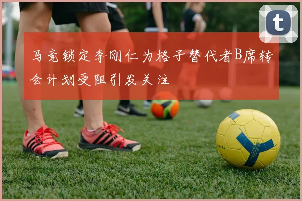 马竞锁定李刚仁为格子替代者B席转会计划受阻引发关注