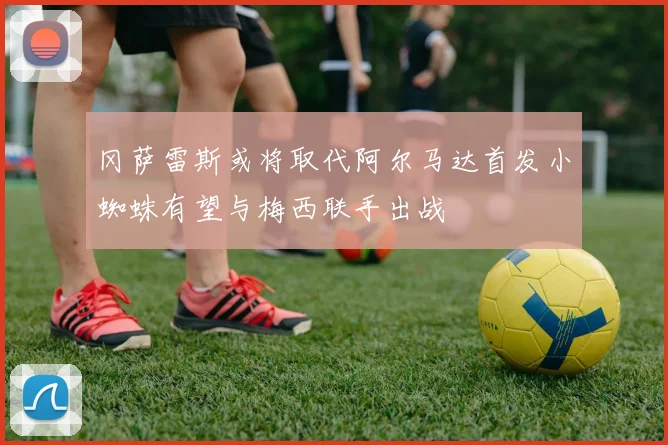 冈萨雷斯或将取代阿尔马达首发小蜘蛛有望与梅西联手出战