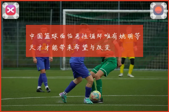 中国篮球面临恶性循环唯有姚明等天才才能带来希望与改变