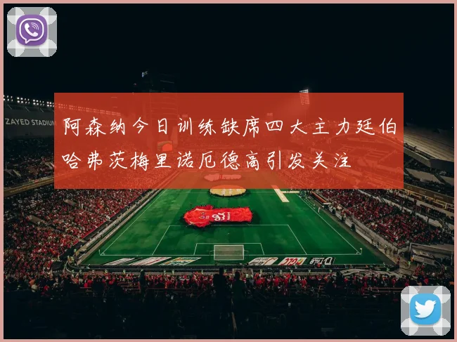阿森纳今日训练缺席四大主力廷伯哈弗茨梅里诺厄德高引发关注