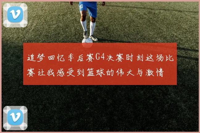 追梦回忆季后赛G4决赛时刻这场比赛让我感受到篮球的伟大与激情