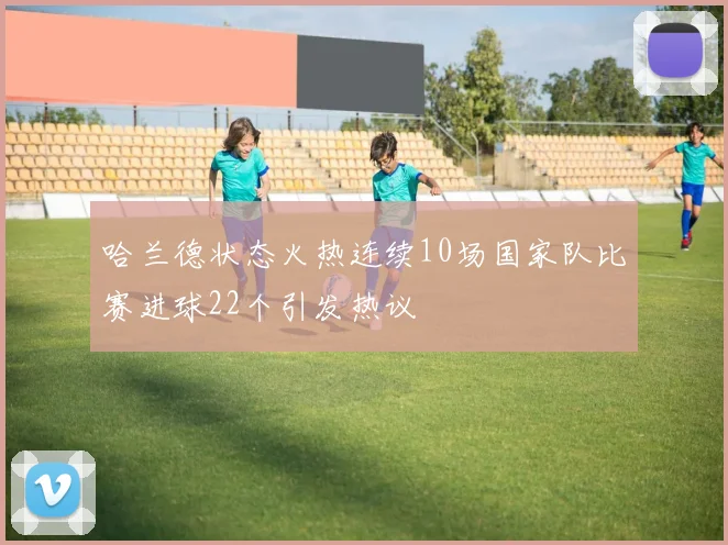 哈兰德状态火热连续10场国家队比赛进球22个引发热议