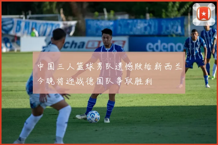 中国三人篮球男队遗憾败给新西兰今晚将迎战德国队争取胜利