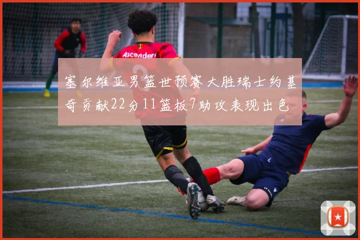 塞尔维亚男篮世预赛大胜瑞士约基奇贡献22分11篮板7助攻表现出色