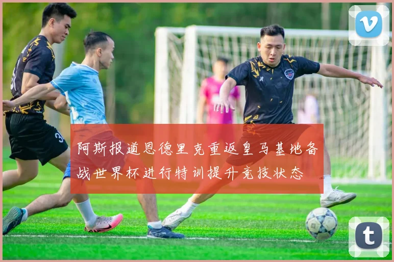 阿斯报道恩德里克重返皇马基地备战世界杯进行特训提升竞技状态