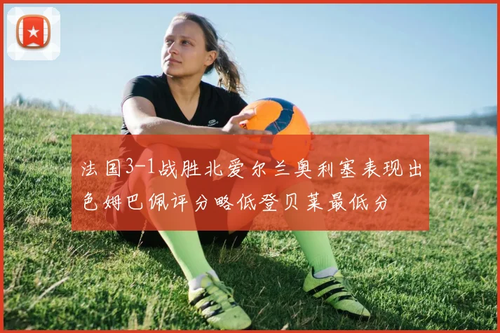 法国3-1战胜北爱尔兰奥利塞表现出色姆巴佩评分略低登贝莱最低分