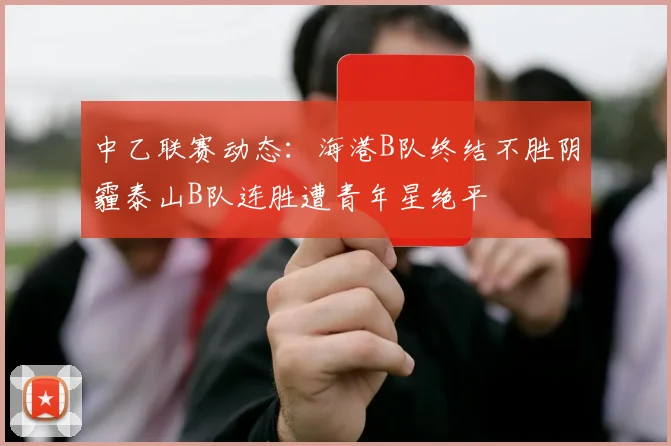 中乙联赛动态：海港B队终结不胜阴霾泰山B队连胜遭青年星绝平