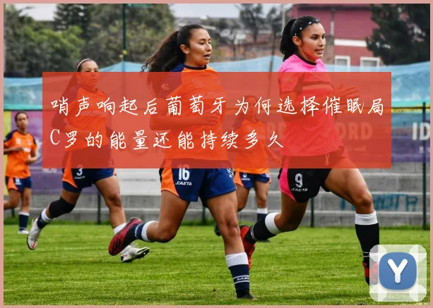哨声响起后葡萄牙为何选择催眠局C罗的能量还能持续多久