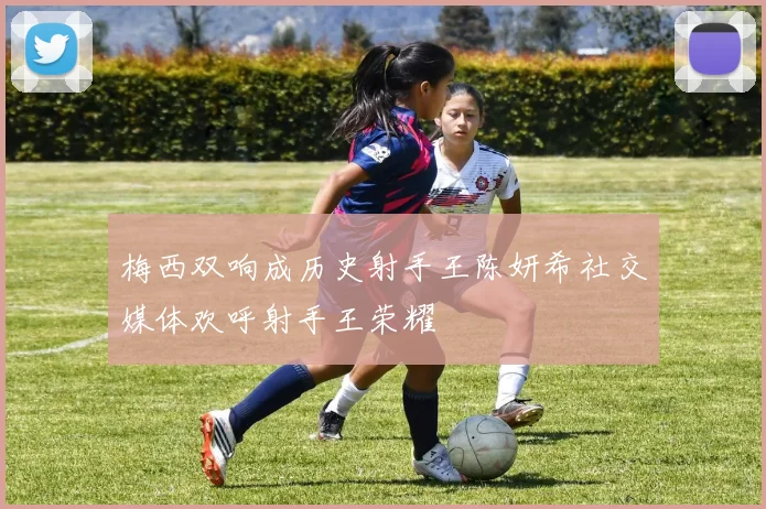 梅西双响成历史射手王陈妍希社交媒体欢呼射手王荣耀