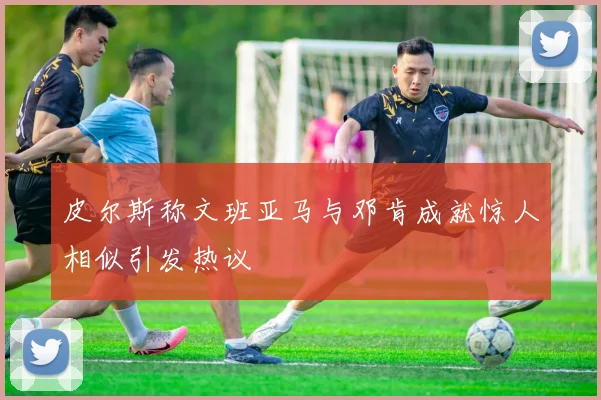 皮尔斯称文班亚马与邓肯成就惊人相似引发热议