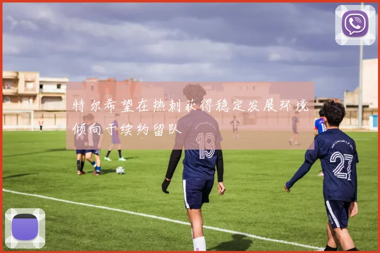 特尔希望在热刺获得稳定发展环境倾向于续约留队