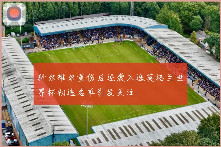科尔维尔重伤后逆袭入选英格兰世界杯初选名单引发关注